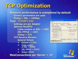 TCP Optimization Network performance is suboptimal by default Generic parameters are used Dialup = DSL = 10Mbps Tool:  TCPOPT.EXE Settings are per Adapter Optimal MaxMTU Cable modem or DSL = 1500 DSL PPPoE = 1492 Dialup = 576 TCP Receive Window General Values Extreme = 513920 Cable modem  or DSL = 256960 DSL PPPoE = 255552 Dialup = 65392 MaxConnections per Server = 20 