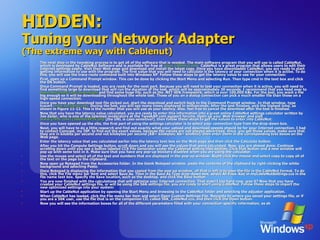 HIDDEN: Tuning your Network Adapter (The extreme way with Cablenut) The next step in the tweaking process is to get all of the software that is needed. The main software program that you will use is called CableNut, which is developed by CableNut Software and is available for free at  www.cablenut.com.  CableNut is a great program that allows users to edit their Internet settings easily. Visit their Web page and download and install the latest copy. Once you have downloaded CableNut, you are ready to start getting information to use with the program. The first value that you will need to calculate is the latency of your connection when it is active. To do this, you will use the trace route command built into Windows XP. Follow these steps to get the latency value to use for your connection:  First, open up a Command Prompt window. This can be done by clicking the Start Menu and selecting Run. Then type cmd in the text box and click the OK button.  Once Command Prompt is loaded, you are ready for the next part. Because you will need to test your connection when it is active, you will need to find something large to download that will run the duration of the test, which will be approximately 30 seconds. I recommend that you head over to  www.microsoft.com/downloads  and find some huge file, such as the .NET SDK framework, which is over 100,000 KBs. For the test, you want a file big enough so it will be downloading throughout the whole test. Those of you on a dialup connection can pick a much smaller file than those on a high-speed connection.  Once you have your download test file picked out, start the download and switch back to the Command Prompt window. In that window, type tracert  www.tweakxp.com.  During the test, you will see many times displayed in milliseconds. After the test finishes, pick the highest time, as shown in Figure 11-12. This is the number that you will use as your latency. Also, feel free to cancel the download after the test is finished.  Now that you have the latency value calculated, you are ready to enter this information into a great online CableNut settings calculator written by Joe Zeiler, who is one of the talented moderators at the TweakXP.com support forums. Open up your Web browser and visit  www.j79zlr.com/cablenutXP2k.php  (the URL is case-sensitive!), then follow these steps to get the values to enter into CableNut:  Once you have opened up the site, the first part of using the settings calculator is to select your connection type from the drop-down box.  Next, you will have to do a little research and find out exactly what your upload and download speeds should be for your Internet connection. I had to contact Comcast, my ISP, to find out the exact values, because the values are not always advertised. Once, you get those values, make sure that they are in kilobits per second and not kilobytes per second (KB= kilobytes; Kb= kilobits), then enter them in the corresponding text boxes on the Web page.  Enter the latency value that you calculated earlier into the latency text box on the Web page and then click the Calculate button.  After you hit the Compute Settings button, scroll down and you will see the values that were calculated. Now, you are almost done. Continue scrolling down until you see a button labeled CCS File Generator under the Cablenut setting files section. Click that button and a new window will pop up with some text in it. Make sure that you have any pop-up blockers disabled when you are using the calculator.  Use the mouse and select all of the text and numbers that are displayed in the pop-up window. Right-click the mouse and select copy to copy all of the text on the page to the clipboard.  Now open up Notepad from the Accessories folder. In the blank Notepad window, paste the contents of the clipboard by right-clicking the white background and selecting Paste.  Once Notepad is displaying the information that you copied from the pop-up window, all that is left is to save the file in the CableNut format. To do this, click the File menu bar item and select Save As. Then in the Save As Type drop-down box, select All Files. Key in myCableNutSettings.ccs in the file name text box. Specify the Save location, such as the desktop, and click the Save button.  You are now finished with the calculations that will optimize your Internet connection. That wasn't too hard now, was it? Now that you have created your CableNut settings file, or will be using the 56K settings file, you are ready to start using CableNut. Follow these steps to import the new optimized settings into your system:  Start up the CableNut application by opening the Start Menu and browsing to the CableNut folder and selecting the adjuster application.  When CableNut has loaded, click the File menu bar item and select Open Custom Settings File. Navigate to where you saved your settings file, or if you are a 56K user, use the file that is on the companion CD, called 56K_CableNut.ccs, and then click the Open button.  Now you will see the information boxes for all of the different parameters filled with your connection-specific information, as sh  