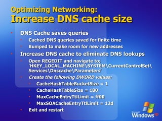 Optimizing Networking: Increase DNS cache size DNS Cache saves queries Cached DNS queries saved for finite time Bumped to make room for new addresses Increase DNS cache to eliminate DNS lookups Open REGEDIT and navigate to; 'HKEY_LOCAL_MACHINE\SYSTEM\CurrentControlSet\Services\Dnscache\Parameters' Create the following DWORD values: CacheHashTableBucketSize = 1  CacheHashTableSize = 180 MaxCacheEntryTtlLimit = ff00 MaxSOACacheEntryTtlLimit = 12d Exit and restart 