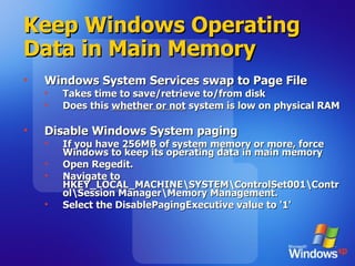 Keep Windows Operating Data in Main Memory   Windows System Services swap to Page File Takes time to save/retrieve to/from disk Does this  whether or not  system is low on physical RAM Disable Windows System paging If you have 256MB of system memory or more, force Windows to keep its operating data in main memory Open Regedit. Navigate to HKEY_LOCAL_MACHINE\SYSTEM\ControlSet001\Control\Session Manager\Memory Management. Select the DisablePagingExecutive value to '1' 