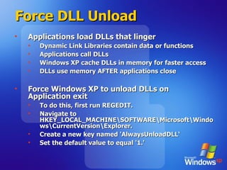 Force DLL Unload Applications load DLLs that linger Dynamic Link Libraries contain data or functions Applications call DLLs Windows XP cache DLLs in memory for faster access DLLs use memory AFTER applications close Force Windows XP to unload DLLs on Application exit To do this, first run REGEDIT. Navigate to HKEY_LOCAL_MACHINE\SOFTWARE\Microsoft\Windows\CurrentVersion\Explorer.  Create a new key named 'AlwaysUnloadDLL‘ Set the default value to equal '1.'  