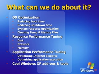 What can we do about it? OS Optimization Reducing boot time Reducing shutdown time System resource optimization Clearing Temp & History Files Resource Performance Tuning Disk  Network Memory Application Performance Tuning Optimizing Internet Explorer  Optimizing application execution Cool Windows XP add-ons & tools 