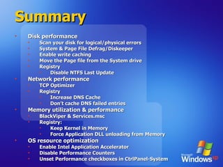 Summary Disk performance Scan your disk for logical/physical errors System & Page File Defrag/Diskeeper Enable write caching Move the Page file from the System drive Registry Disable NTFS Last Update Network performance TCP Optimizer Registry Increase DNS Cache Don’t cache DNS failed entries Memory utilization & performance BlackViper & Services.msc Registry: Keep Kernel in Memory Force Application DLL unloading from Memory OS resource optimization Enable Intel Application Accelerator Disable Performance Counters Unset Performance checkboxes in CtrlPanel-System 