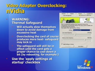 Video Adapter Overclocking: nVidia WARNING:  Thermal Safeguard Will actually slow themselves down to avoid damage from excessive heat Overclocking the card of course produces more heat- safeguard may kick in The safeguard will still be in effect until the card gets a proper chance to cool down a bit (by rebooting, for example.) Use the 'apply settings at startup' checkbox 