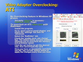 Video Adapter Overclocking: ATI No Overclocking feature in Windows XP drivers 3rd party  software  is necessary -  Radlinker utility , Plugin To overclock an ATI  video card  with Radlinker: Install the program.  Go to 'start\control panel\display' and select the 'settings' tab then hit 'advanced. Select the 'Radlinker' tab. Check the 'enable clock rate change' box. The sliders below are now enabled, allowing you to overclock the memory and processor speed.  Click the set button to set the desired rate, then benchmark the card.  Once you have an acceptable overclock, use the 'use current' button below to apply the changes every time you boot.  