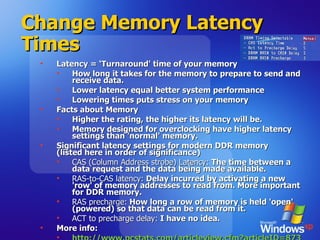 Change Memory Latency Times Latency = ‘Turnaround' time of your memory How long it takes for the memory to prepare to send and receive data. Lower latency equal better system performance Lowering times puts stress on your memory Facts about Memory Higher the rating, the higher its latency will be.  Memory designed for overclocking have higher latency settings than 'normal' memory.  Significant latency settings for modern DDR memory (listed here in order of significance) CAS (Column Address strobe) Latency:  The time between a data request and the data being made available.  RAS-to-CAS latency:  Delay incurred by activating a new 'row' of memory addresses to read from. More important for DDR memory. RAS precharge:  How long a row of memory is held 'open' (powered) so that data can be read from it. ACT to precharge delay:  I have no idea. More info: http://www.pcstats.com/articleview.cfm?articleID=873   