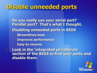 Disable unneeded ports Do you really use your serial port? Parallel port?  That’s what I thought. Disabling unneeded ports in BIOS Streamlines boot Improves performance Easy to reverse Look in the 'integrated peripherals' section of the BIOS to find your ports and disable them.  