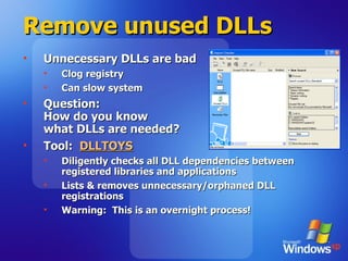 Remove unused DLLs Unnecessary DLLs are bad Clog registry Can slow system Question: How do you know  what DLLs are needed? Tool:  DLLTOYS Diligently checks all DLL dependencies between registered libraries and applications Lists & removes unnecessary/orphaned DLL registrations Warning:  This is an overnight process! 