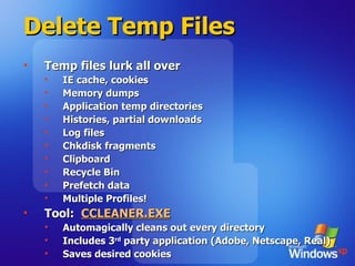 Delete Temp Files Temp files lurk all over IE cache, cookies Memory dumps Application temp directories Histories, partial downloads Log files Chkdisk fragments Clipboard Recycle Bin Prefetch data Multiple Profiles! Tool:  CCLEANER.EXE Automagically cleans out every directory Includes 3 rd  party application (Adobe, Netscape, Real) Saves desired cookies 