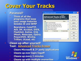 Cover Your Tracks Paranoid? Think of all the  programs that keep  your usage histories  besides IE and WMP Bearshare, CuteFTP,  AOL IM, Acrobat, DiVX,  FlashGet, KaZaa, ICQ,  iMesh, Netscape, Opera,  PowerDVD, WinZip,  Trillian, ULead, etc.  Clean up after yourself Tool:  Advanced Tracks Eraser Clears Microsoft & 3 rd  party applications Cleans up ever login/logoff Cleans up every 2 minutes Cleans up with multiple overwrites 