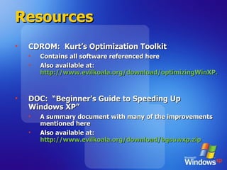 Resources CDROM:  Kurt’s Optimization Toolkit Contains all software referenced here Also available at: http://www.evilkoala.org/download/optimizingWinXP.zip   DOC:  “Beginner’s Guide to Speeding Up Windows XP” A summary document with many of the improvements mentioned here Also available at: http://www.evilkoala.org/download/bgsuwxp.zip   