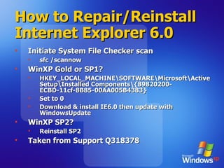 How to Repair/Reinstall Internet Explorer 6.0 Initiate System File Checker scan sfc /scannow  WinXP Gold or SP1? HKEY_LOCAL_MACHINE\SOFTWARE\Microsoft\Active Setup\Installed Components\{89820200-ECBD-11cf-8B85-00AA005B4383} Set to 0 Download & install IE6.0 then update with WindowsUpdate WinXP SP2? Reinstall SP2 Taken from Support Q 318378  