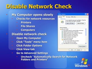 Disable Network Check My Computer opens slowly Checks for network resources Printers File Shares Computers Disable network check Open My Computer Click “Tools” menu item Click Folder Options Click View tab Go to Advanced Settings Uncheck “Automatically Search for Network Folders and Printers” 