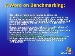 A Word on Benchmarking: Use 'whole system' performance benchmarks  Artificial  benchmarking  programs are a great way to see the relative performance increase that your tweaks and changes have achieved. Running a benchmark before and after a prospective change will give you a good idea of where you stand.  Several companies produce 'whole system benchmarks' designed to stress test every area of your  PC's  performance and give you a result which you can use as a benchmark for improving your system's speed.  Try  PCMark 2004 by Futuremark ,  SiSoftware's Sandra 2004  and  Veritest's Winbench 99 . In addition to benchmarking, these applications can also provide valuable information about your PC and its configuration.  