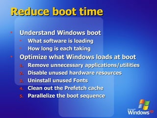 Reduce boot time Understand Windows boot What software is loading How long is each taking Optimize what Windows loads at boot Remove unnecessary applications/utilities Disable unused hardware resources  Uninstall unused Fonts Clean out the Prefetch cache Parallelize the boot sequence 