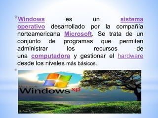 *Windows es un sistema
operativo desarrollado por la compañía
norteamericana Microsoft. Se trata de un
conjunto de programas que permiten
administrar los recursos de
una computadora y gestionar el hardware
desde los niveles más básicos.
*
 