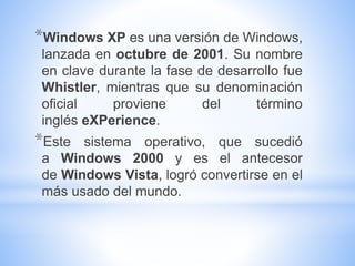 *Windows XP es una versión de Windows,
lanzada en octubre de 2001. Su nombre
en clave durante la fase de desarrollo fue
Whistler, mientras que su denominación
oficial proviene del término
inglés eXPerience.
*Este sistema operativo, que sucedió
a Windows 2000 y es el antecesor
de Windows Vista, logró convertirse en el
más usado del mundo.
 