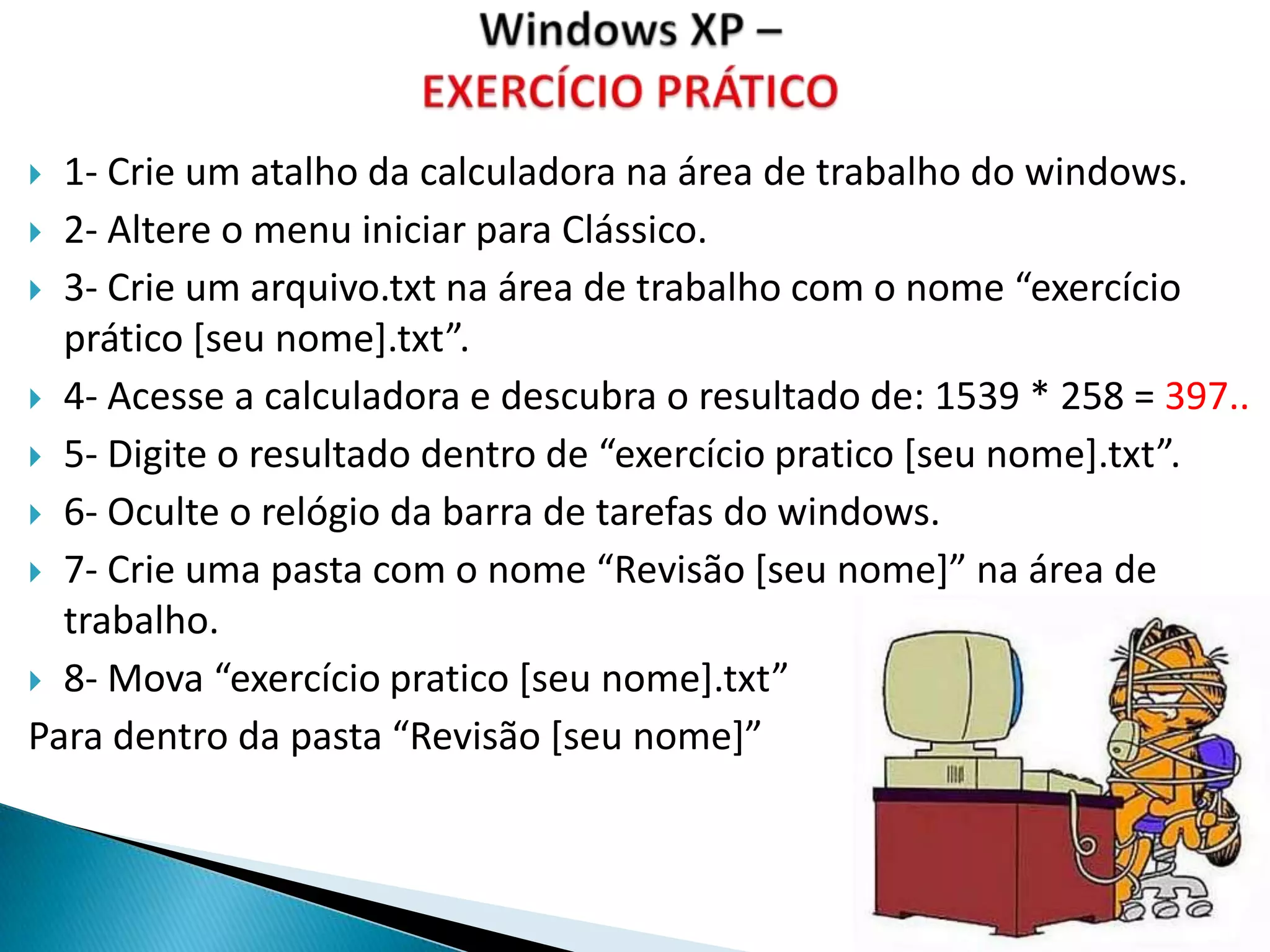  1- Crie um atalho da calculadora na área de trabalho do windows.
 2- Altere o menu iniciar para Clássico.

 3- Crie um arquivo.txt na área de trabalho com o nome “exercício
  prático [seu nome].txt”.
 4- Acesse a calculadora e descubra o resultado de: 1539 * 258 = 397..

 5- Digite o resultado dentro de “exercício pratico *seu nome+.txt”.

 6- Oculte o relógio da barra de tarefas do windows.

 7- Crie uma pasta com o nome “Revisão *seu nome+” na área de
  trabalho.
 8- Mova “exercício pratico *seu nome+.txt”

Para dentro da pasta “Revisão *seu nome+”
 