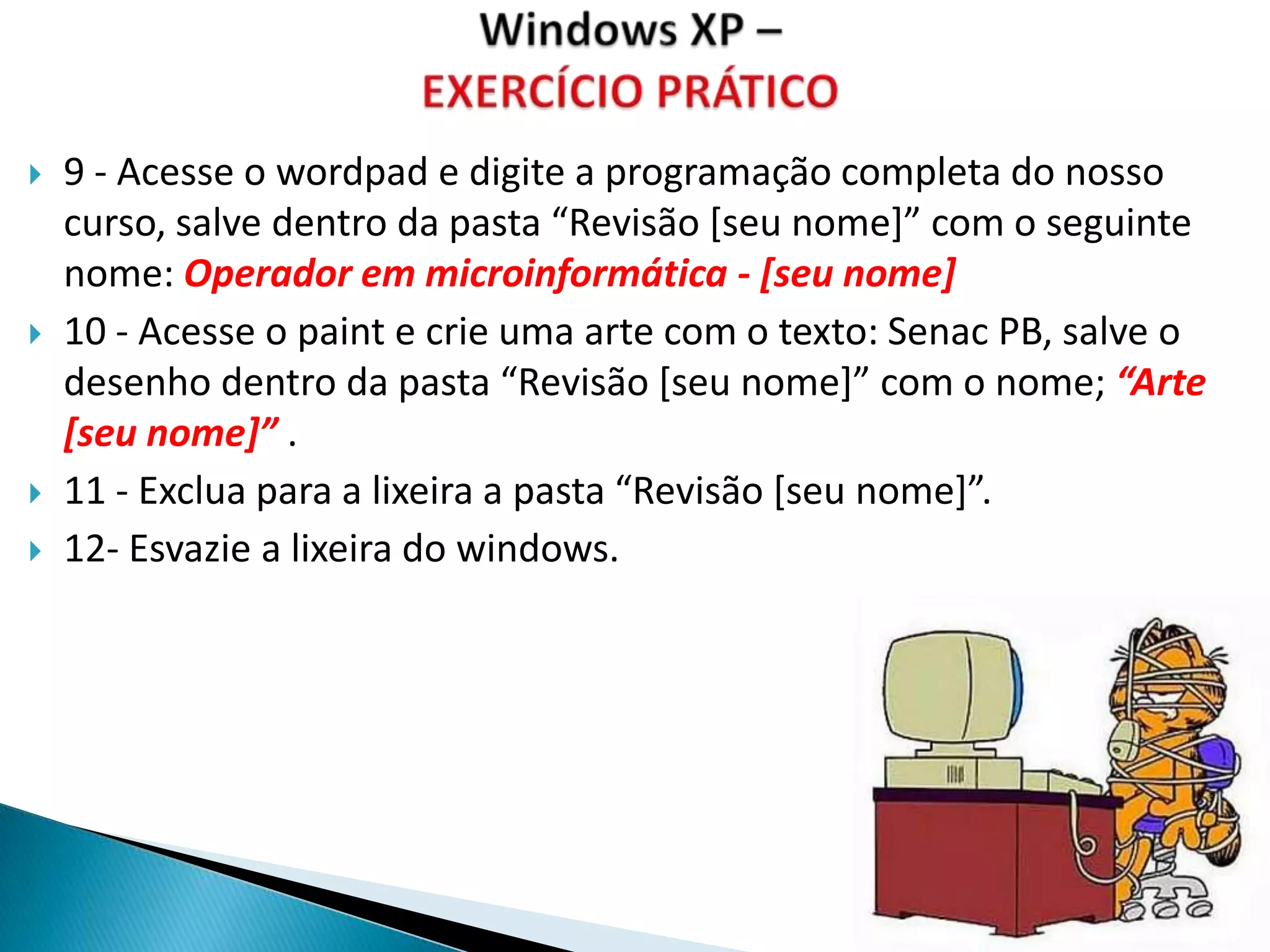    9 - Acesse o wordpad e digite a programação completa do nosso
    curso, salve dentro da pasta “Revisão *seu nome+” com o seguinte
    nome: Operador em microinformática - [seu nome]
   10 - Acesse o paint e crie uma arte com o texto: Senac PB, salve o
    desenho dentro da pasta “Revisão *seu nome+” com o nome; “Arte
    [seu nome]” .
   11 - Exclua para a lixeira a pasta “Revisão *seu nome+”.
   12- Esvazie a lixeira do windows.
 