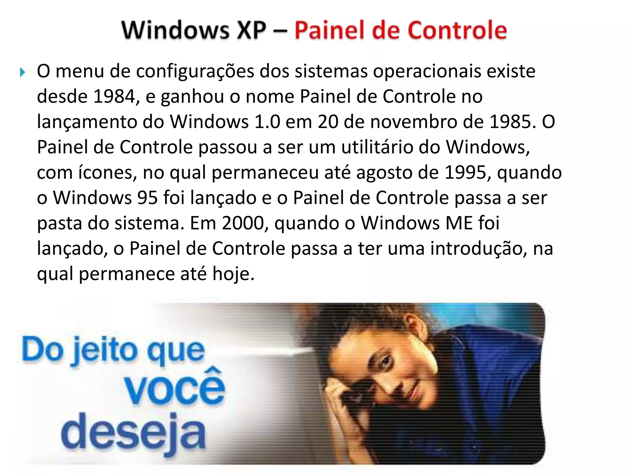   O menu de configurações dos sistemas operacionais existe
    desde 1984, e ganhou o nome Painel de Controle no
    lançamento do Windows 1.0 em 20 de novembro de 1985. O
    Painel de Controle passou a ser um utilitário do Windows,
    com ícones, no qual permaneceu até agosto de 1995, quando
    o Windows 95 foi lançado e o Painel de Controle passa a ser
    pasta do sistema. Em 2000, quando o Windows ME foi
    lançado, o Painel de Controle passa a ter uma introdução, na
    qual permanece até hoje.
 