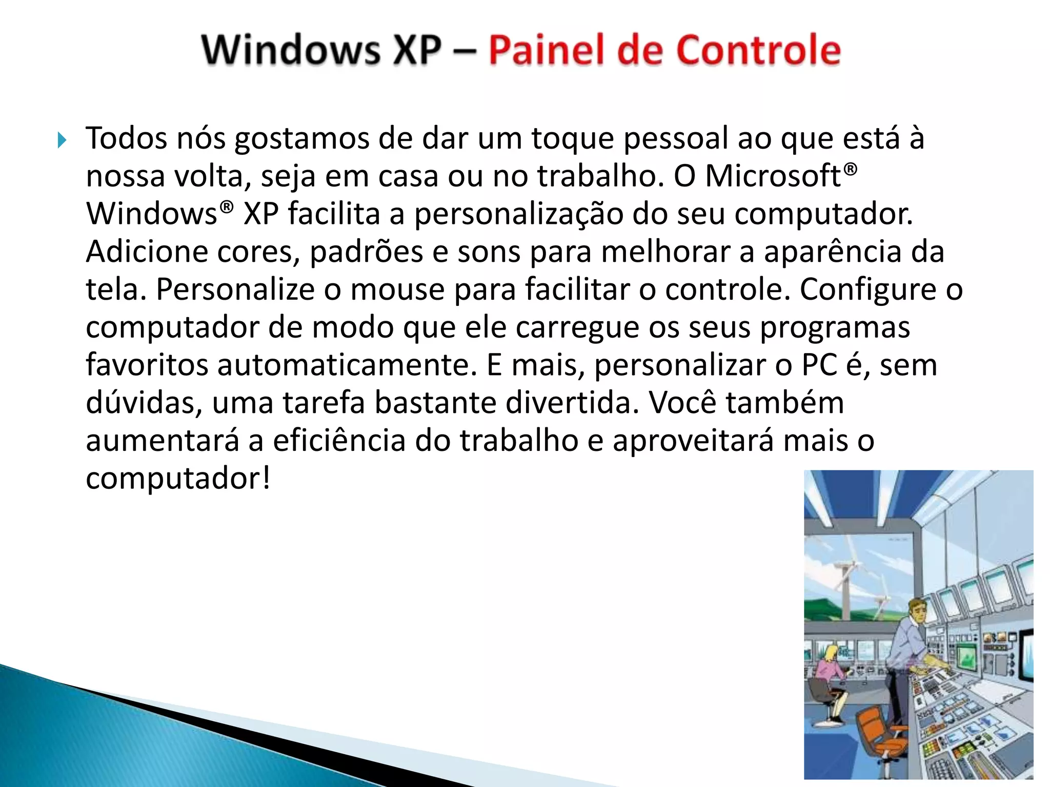    Todos nós gostamos de dar um toque pessoal ao que está à
    nossa volta, seja em casa ou no trabalho. O Microsoft®
    Windows® XP facilita a personalização do seu computador.
    Adicione cores, padrões e sons para melhorar a aparência da
    tela. Personalize o mouse para facilitar o controle. Configure o
    computador de modo que ele carregue os seus programas
    favoritos automaticamente. E mais, personalizar o PC é, sem
    dúvidas, uma tarefa bastante divertida. Você também
    aumentará a eficiência do trabalho e aproveitará mais o
    computador!
 