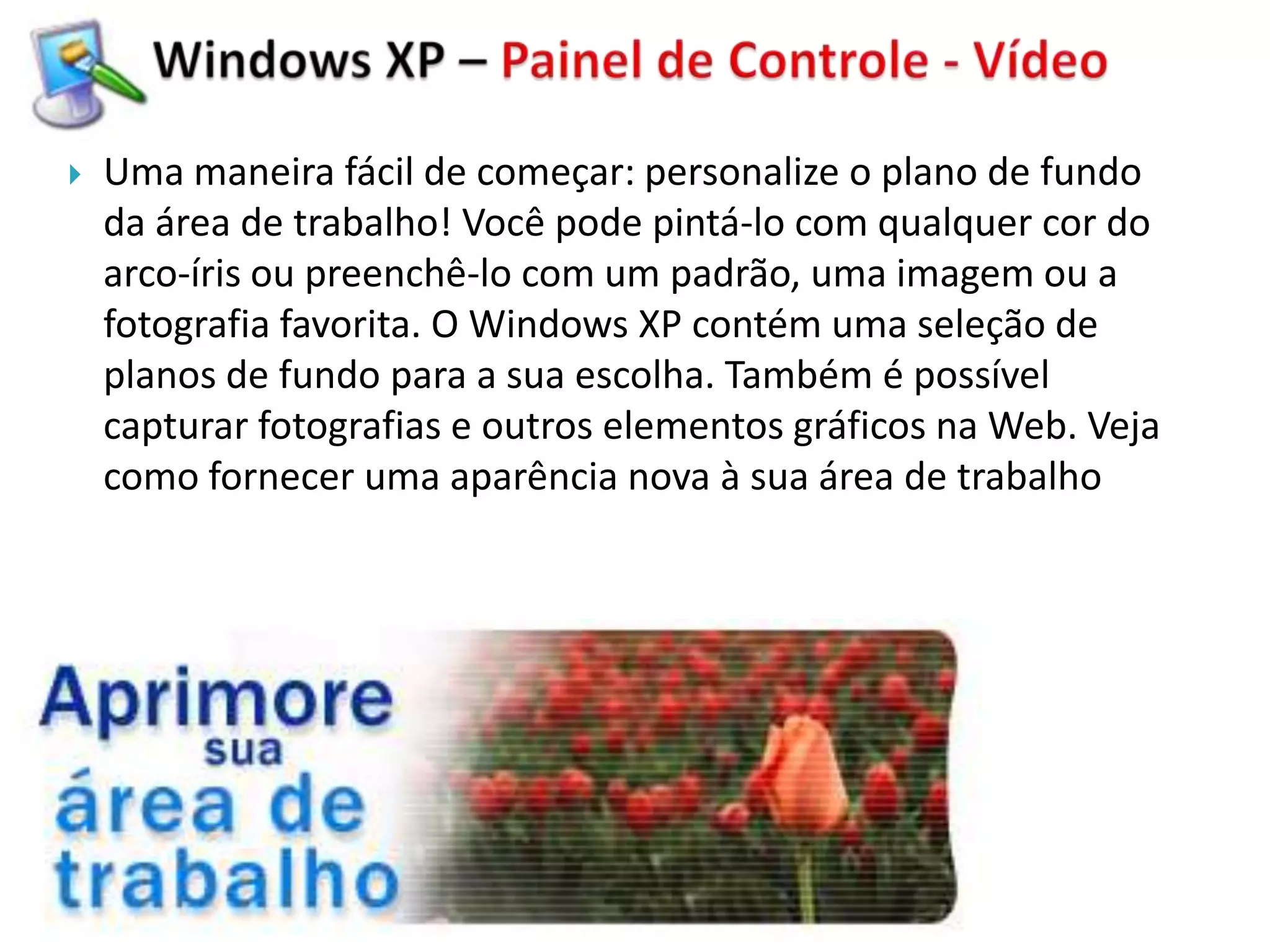    Uma maneira fácil de começar: personalize o plano de fundo
    da área de trabalho! Você pode pintá-lo com qualquer cor do
    arco-íris ou preenchê-lo com um padrão, uma imagem ou a
    fotografia favorita. O Windows XP contém uma seleção de
    planos de fundo para a sua escolha. Também é possível
    capturar fotografias e outros elementos gráficos na Web. Veja
    como fornecer uma aparência nova à sua área de trabalho
 