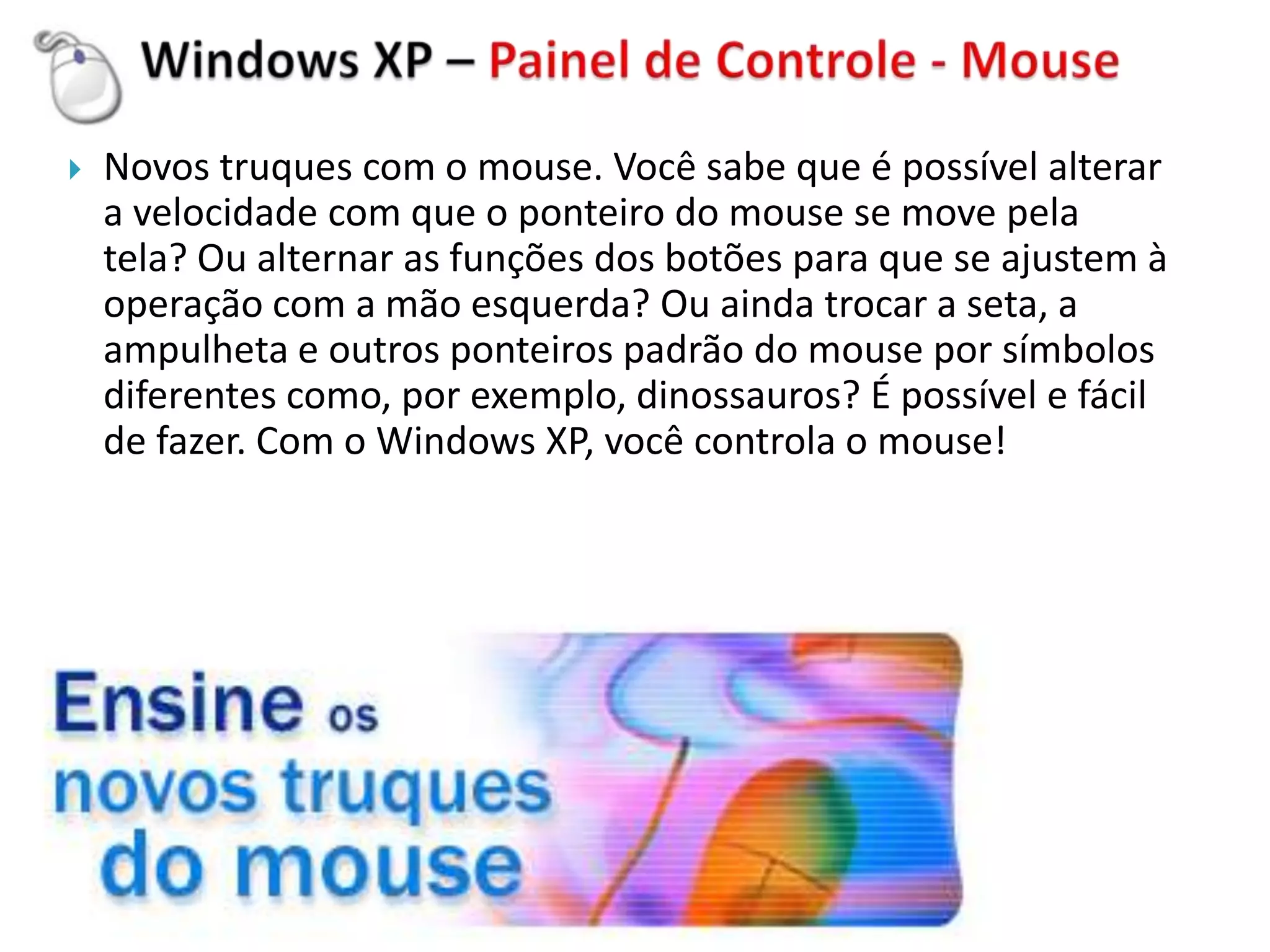    Novos truques com o mouse. Você sabe que é possível alterar
    a velocidade com que o ponteiro do mouse se move pela
    tela? Ou alternar as funções dos botões para que se ajustem à
    operação com a mão esquerda? Ou ainda trocar a seta, a
    ampulheta e outros ponteiros padrão do mouse por símbolos
    diferentes como, por exemplo, dinossauros? É possível e fácil
    de fazer. Com o Windows XP, você controla o mouse!
 