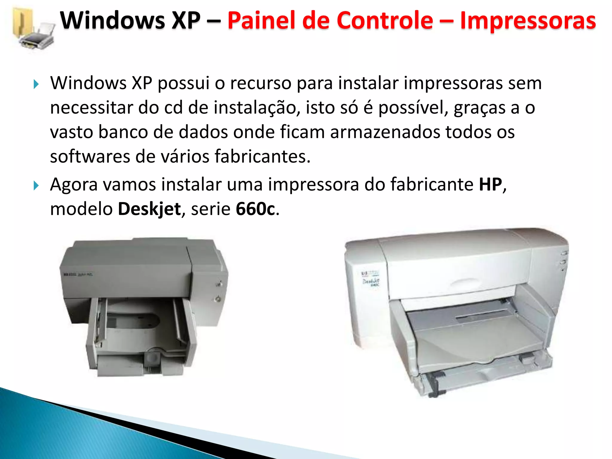 Windows XP – Painel de Controle – Impressoras

   Windows XP possui o recurso para instalar impressoras sem
    necessitar do cd de instalação, isto só é possível, graças a o
    vasto banco de dados onde ficam armazenados todos os
    softwares de vários fabricantes.
   Agora vamos instalar uma impressora do fabricante HP,
    modelo Deskjet, serie 660c.
 