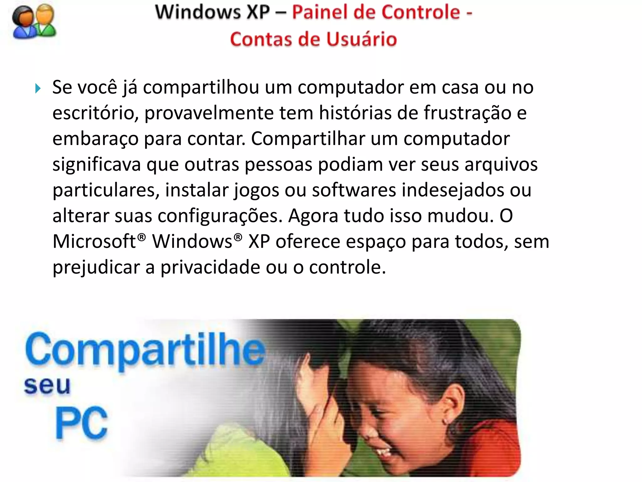    Se você já compartilhou um computador em casa ou no
    escritório, provavelmente tem histórias de frustração e
    embaraço para contar. Compartilhar um computador
    significava que outras pessoas podiam ver seus arquivos
    particulares, instalar jogos ou softwares indesejados ou
    alterar suas configurações. Agora tudo isso mudou. O
    Microsoft® Windows® XP oferece espaço para todos, sem
    prejudicar a privacidade ou o controle.
 