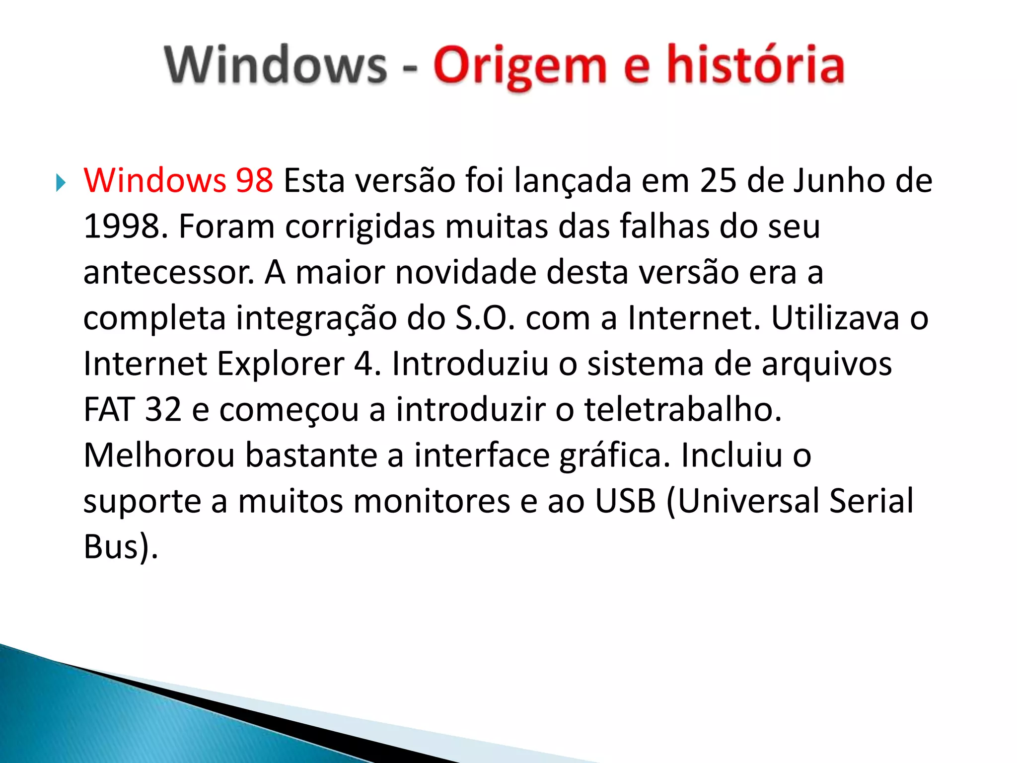    Windows 98 Esta versão foi lançada em 25 de Junho de
    1998. Foram corrigidas muitas das falhas do seu
    antecessor. A maior novidade desta versão era a
    completa integração do S.O. com a Internet. Utilizava o
    Internet Explorer 4. Introduziu o sistema de arquivos
    FAT 32 e começou a introduzir o teletrabalho.
    Melhorou bastante a interface gráfica. Incluiu o
    suporte a muitos monitores e ao USB (Universal Serial
    Bus).
 