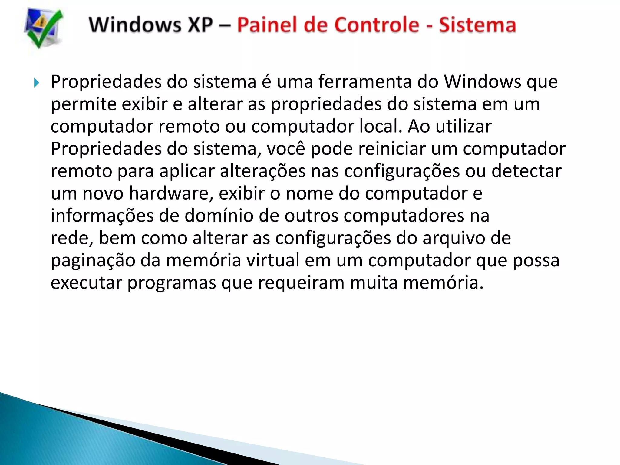    Propriedades do sistema é uma ferramenta do Windows que
    permite exibir e alterar as propriedades do sistema em um
    computador remoto ou computador local. Ao utilizar
    Propriedades do sistema, você pode reiniciar um computador
    remoto para aplicar alterações nas configurações ou detectar
    um novo hardware, exibir o nome do computador e
    informações de domínio de outros computadores na
    rede, bem como alterar as configurações do arquivo de
    paginação da memória virtual em um computador que possa
    executar programas que requeiram muita memória.
 