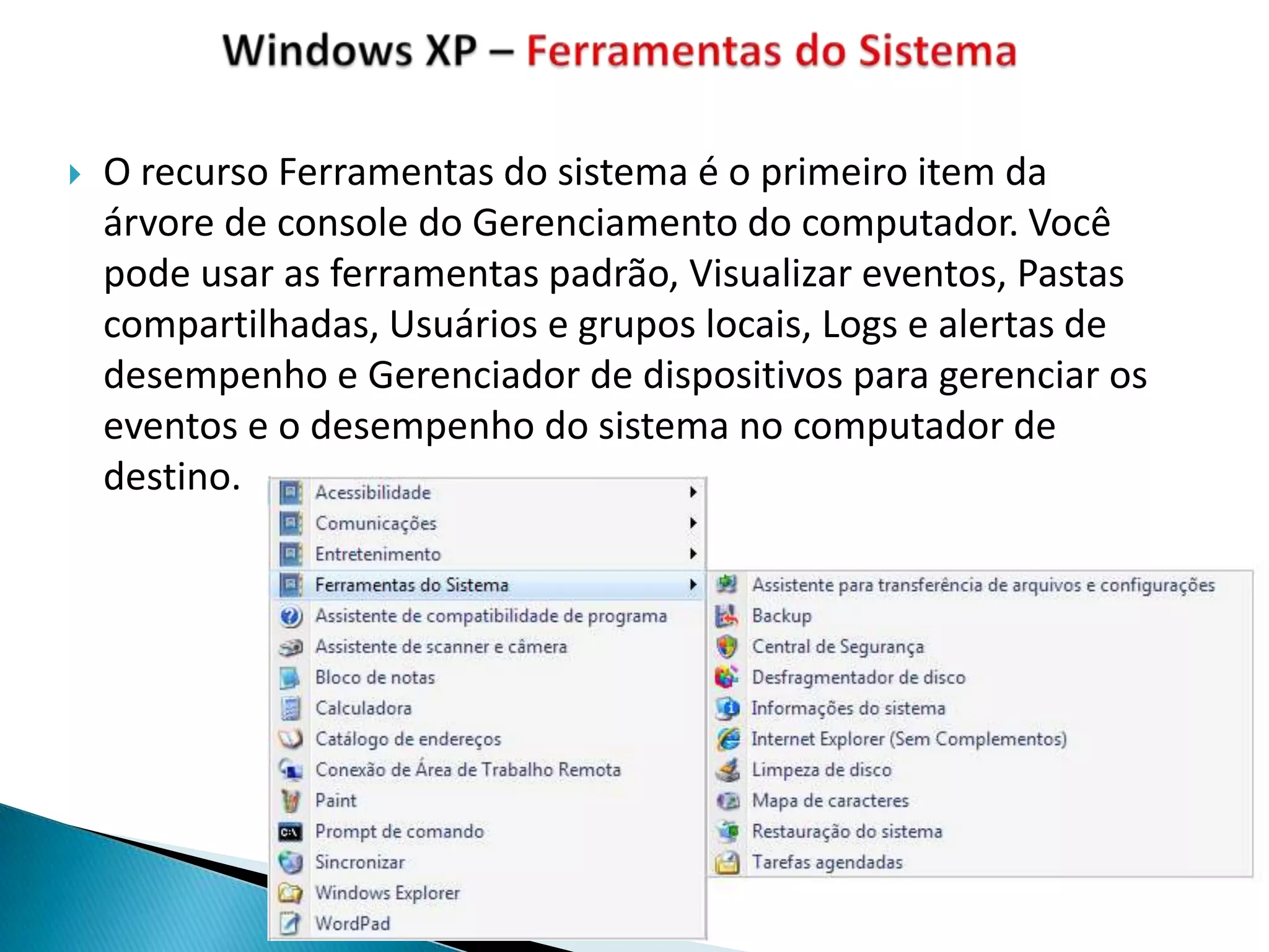    O recurso Ferramentas do sistema é o primeiro item da
    árvore de console do Gerenciamento do computador. Você
    pode usar as ferramentas padrão, Visualizar eventos, Pastas
    compartilhadas, Usuários e grupos locais, Logs e alertas de
    desempenho e Gerenciador de dispositivos para gerenciar os
    eventos e o desempenho do sistema no computador de
    destino.
 