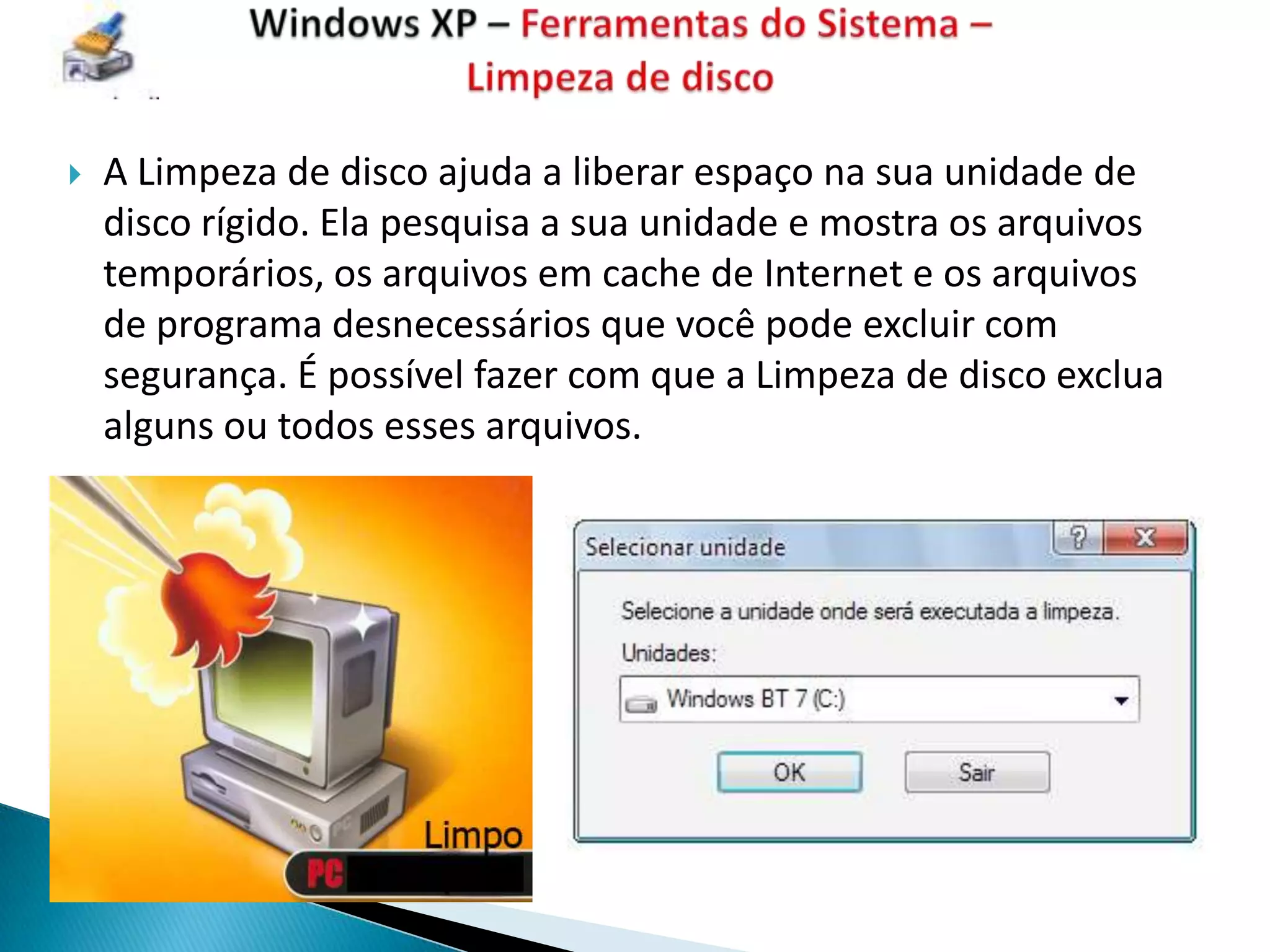    A Limpeza de disco ajuda a liberar espaço na sua unidade de
    disco rígido. Ela pesquisa a sua unidade e mostra os arquivos
    temporários, os arquivos em cache de Internet e os arquivos
    de programa desnecessários que você pode excluir com
    segurança. É possível fazer com que a Limpeza de disco exclua
    alguns ou todos esses arquivos.
 