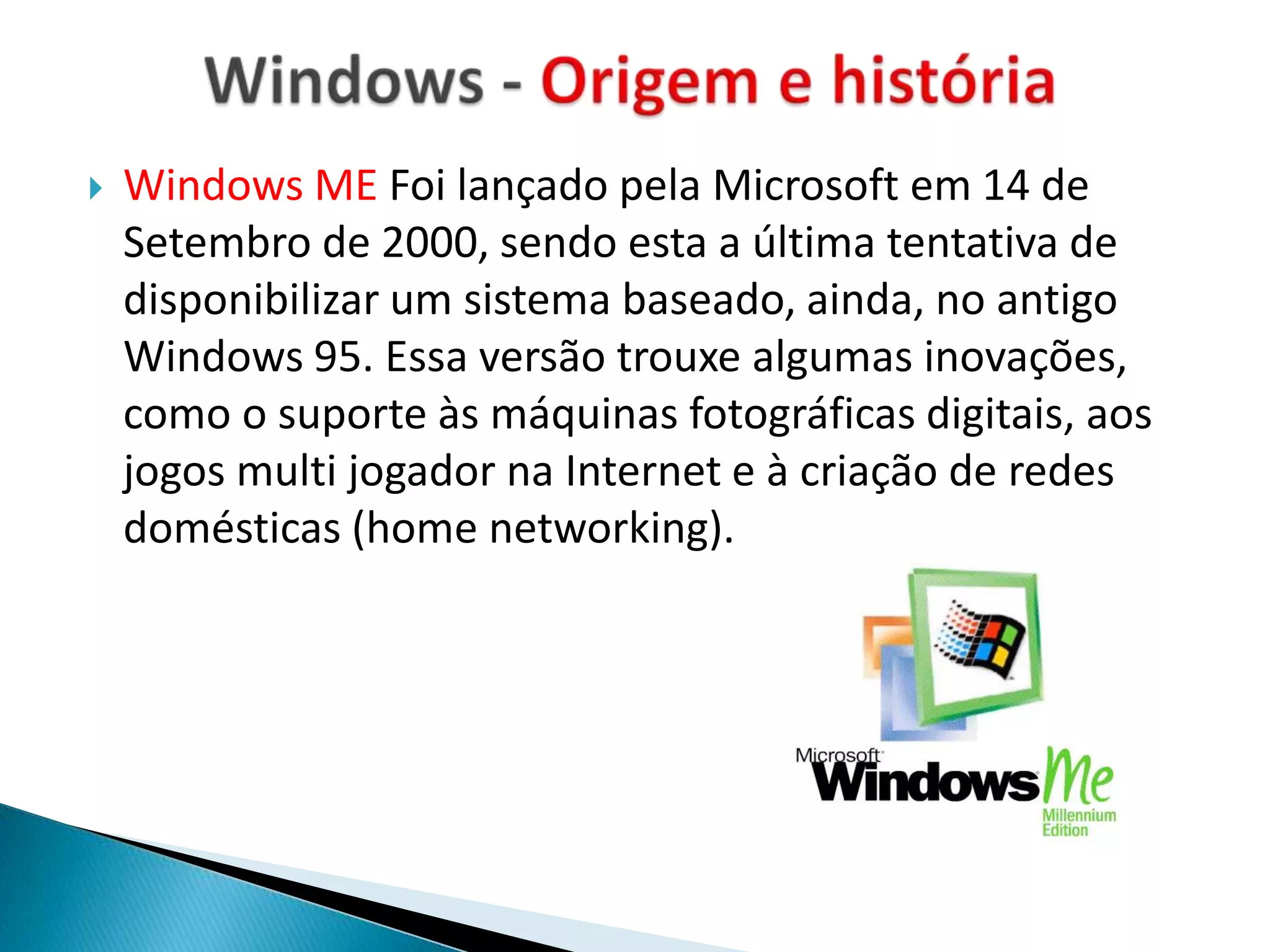    Windows ME Foi lançado pela Microsoft em 14 de
    Setembro de 2000, sendo esta a última tentativa de
    disponibilizar um sistema baseado, ainda, no antigo
    Windows 95. Essa versão trouxe algumas inovações,
    como o suporte às máquinas fotográficas digitais, aos
    jogos multi jogador na Internet e à criação de redes
    domésticas (home networking).
 