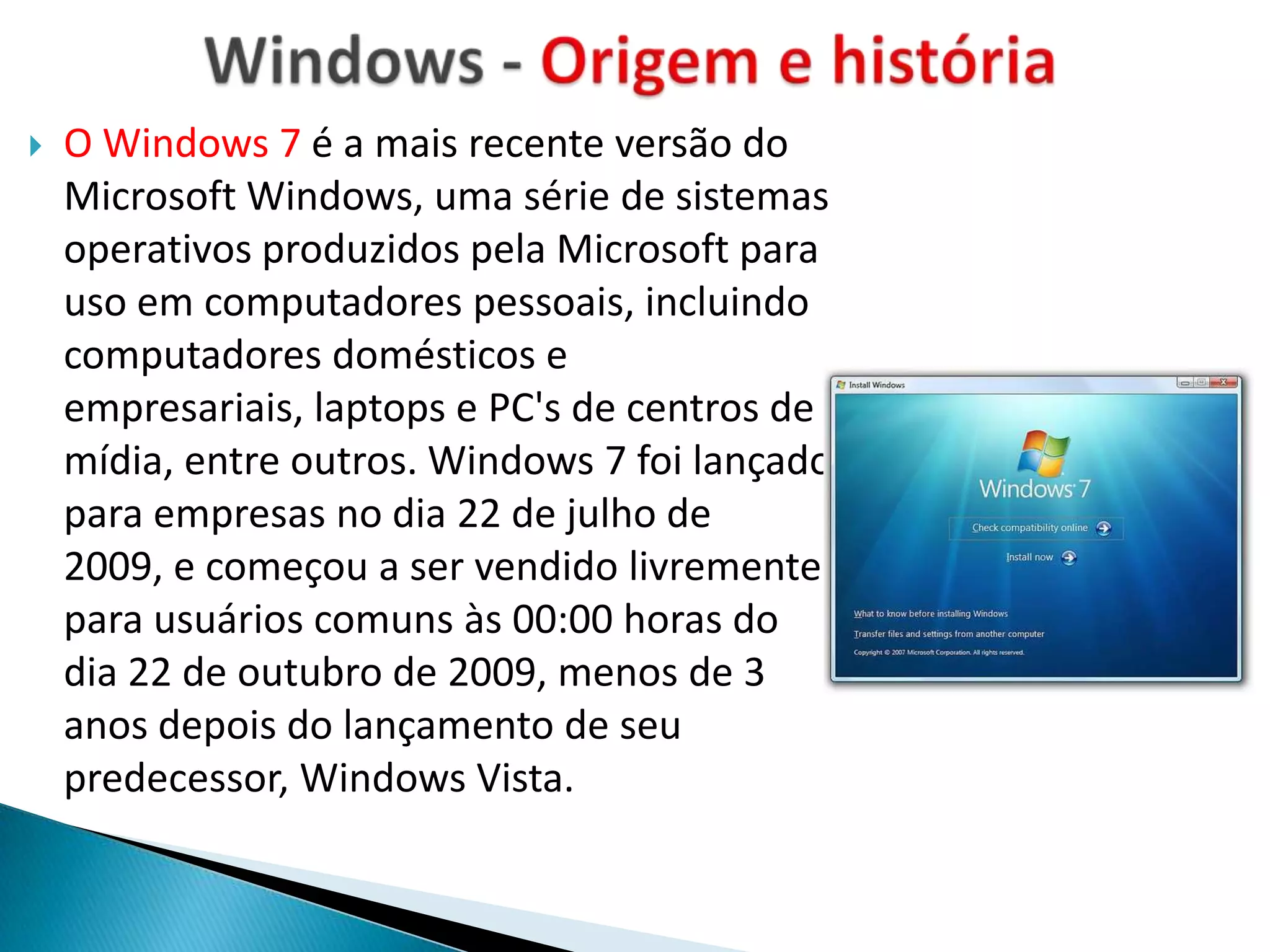    O Windows 7 é a mais recente versão do
    Microsoft Windows, uma série de sistemas
    operativos produzidos pela Microsoft para
    uso em computadores pessoais, incluindo
    computadores domésticos e
    empresariais, laptops e PC's de centros de
    mídia, entre outros. Windows 7 foi lançado
    para empresas no dia 22 de julho de
    2009, e começou a ser vendido livremente
    para usuários comuns às 00:00 horas do
    dia 22 de outubro de 2009, menos de 3
    anos depois do lançamento de seu
    predecessor, Windows Vista.
 