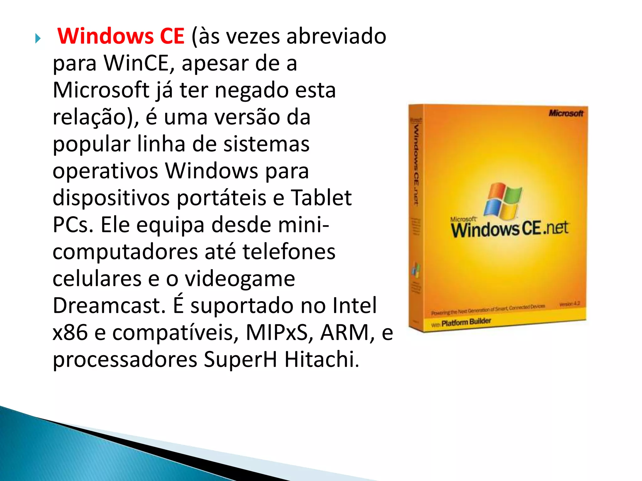     Windows CE (às vezes abreviado
    para WinCE, apesar de a
    Microsoft já ter negado esta
    relação), é uma versão da
    popular linha de sistemas
    operativos Windows para
    dispositivos portáteis e Tablet
    PCs. Ele equipa desde mini-
    computadores até telefones
    celulares e o videogame
    Dreamcast. É suportado no Intel
    x86 e compatíveis, MIPxS, ARM, e
    processadores SuperH Hitachi.
 