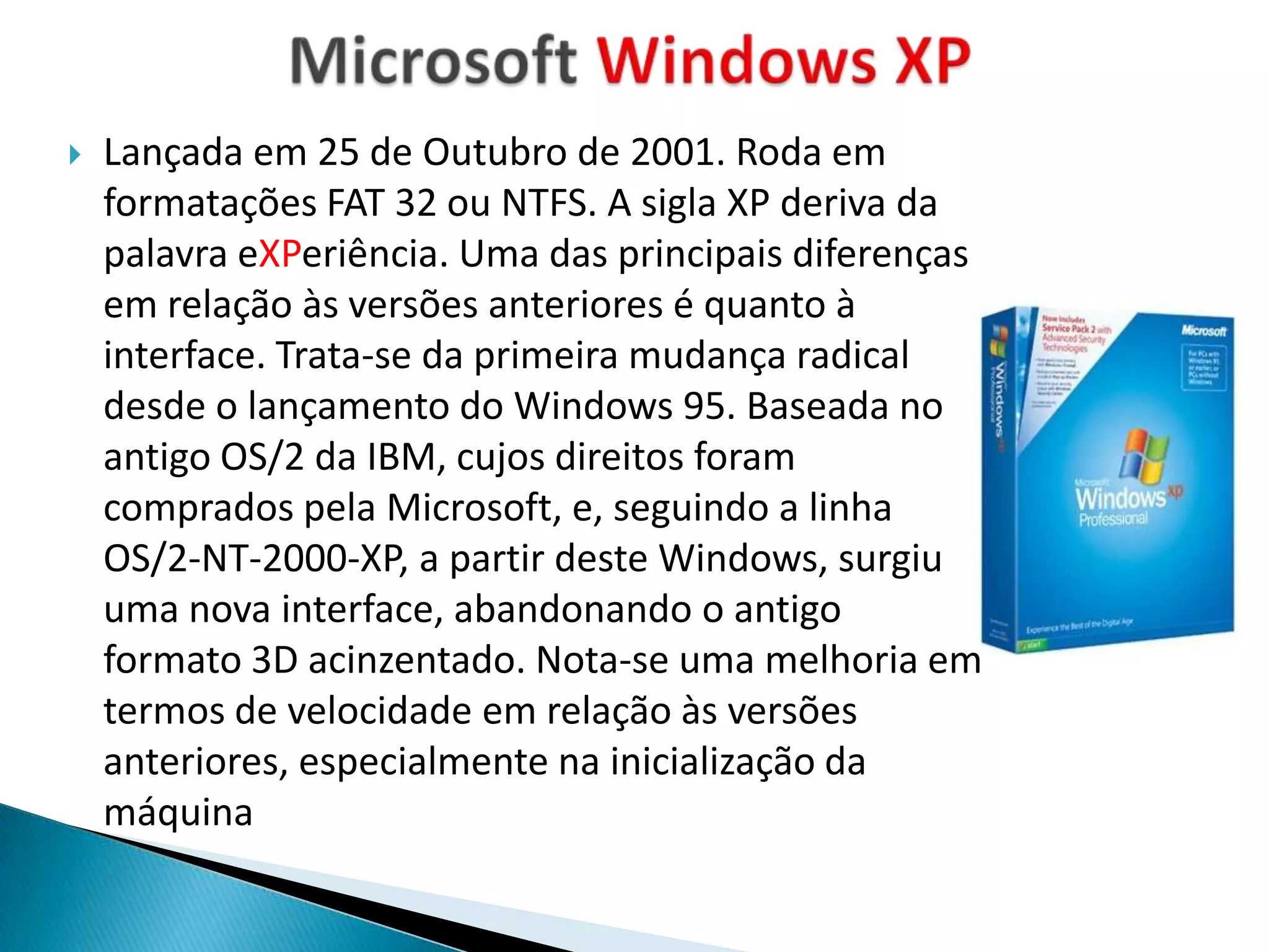    Lançada em 25 de Outubro de 2001. Roda em
    formatações FAT 32 ou NTFS. A sigla XP deriva da
    palavra eXPeriência. Uma das principais diferenças
    em relação às versões anteriores é quanto à
    interface. Trata-se da primeira mudança radical
    desde o lançamento do Windows 95. Baseada no
    antigo OS/2 da IBM, cujos direitos foram
    comprados pela Microsoft, e, seguindo a linha
    OS/2-NT-2000-XP, a partir deste Windows, surgiu
    uma nova interface, abandonando o antigo
    formato 3D acinzentado. Nota-se uma melhoria em
    termos de velocidade em relação às versões
    anteriores, especialmente na inicialização da
    máquina
 
