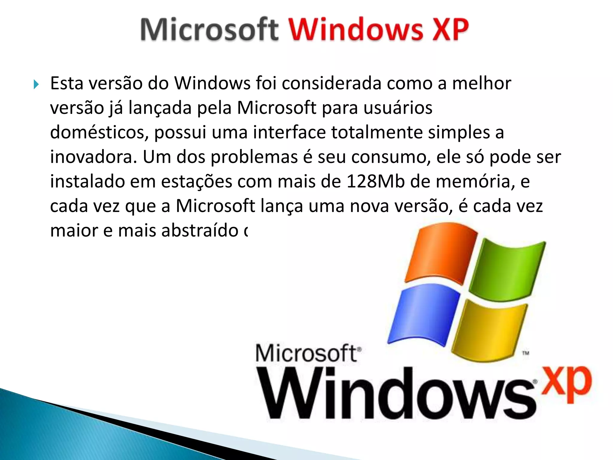    Esta versão do Windows foi considerada como a melhor
    versão já lançada pela Microsoft para usuários
    domésticos, possui uma interface totalmente simples a
    inovadora. Um dos problemas é seu consumo, ele só pode ser
    instalado em estações com mais de 128Mb de memória, e
    cada vez que a Microsoft lança uma nova versão, é cada vez
    maior e mais abstraído do hardware.
 
