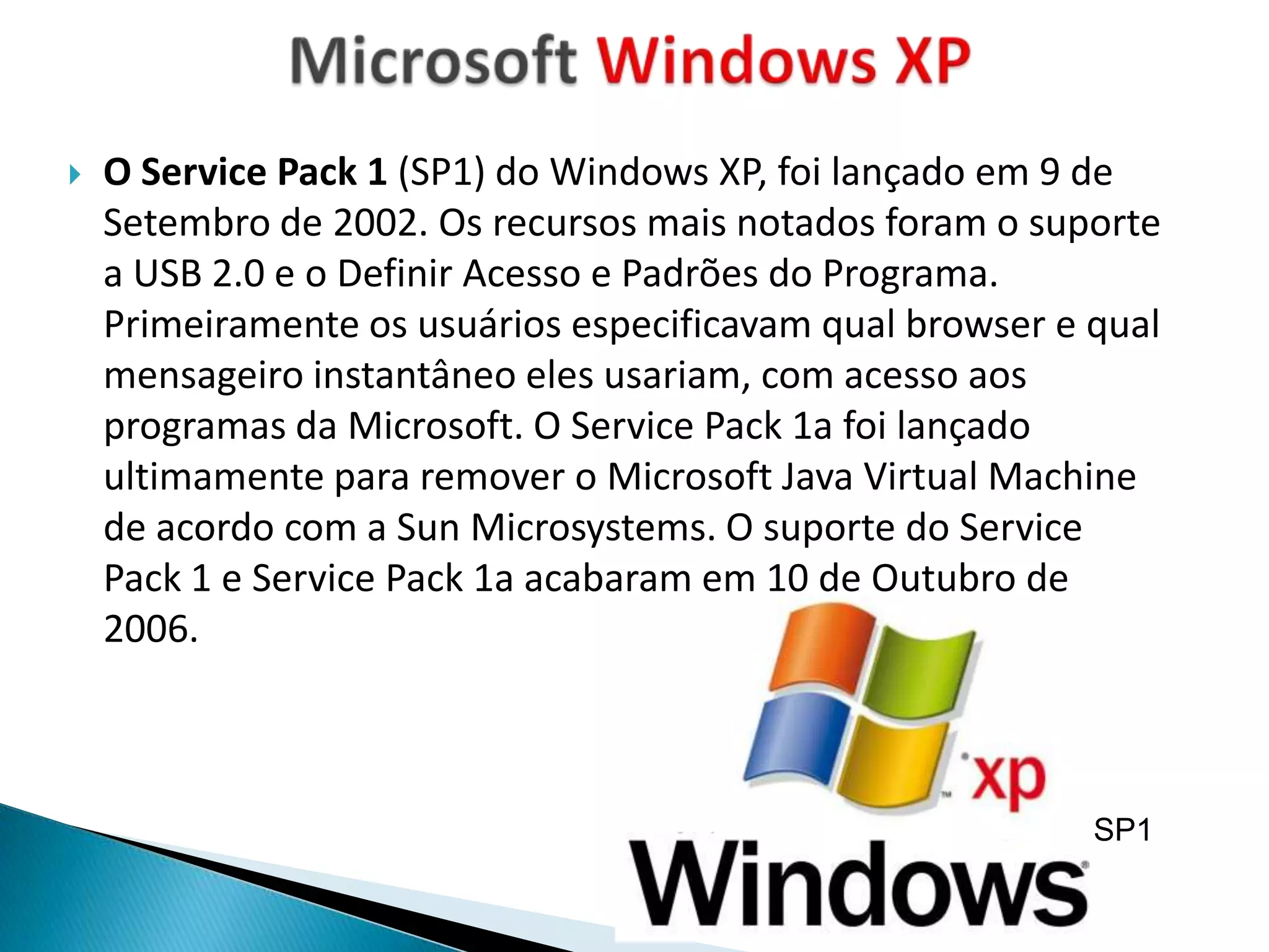    O Service Pack 1 (SP1) do Windows XP, foi lançado em 9 de
    Setembro de 2002. Os recursos mais notados foram o suporte
    a USB 2.0 e o Definir Acesso e Padrões do Programa.
    Primeiramente os usuários especificavam qual browser e qual
    mensageiro instantâneo eles usariam, com acesso aos
    programas da Microsoft. O Service Pack 1a foi lançado
    ultimamente para remover o Microsoft Java Virtual Machine
    de acordo com a Sun Microsystems. O suporte do Service
    Pack 1 e Service Pack 1a acabaram em 10 de Outubro de
    2006.



                                                           SP1
 