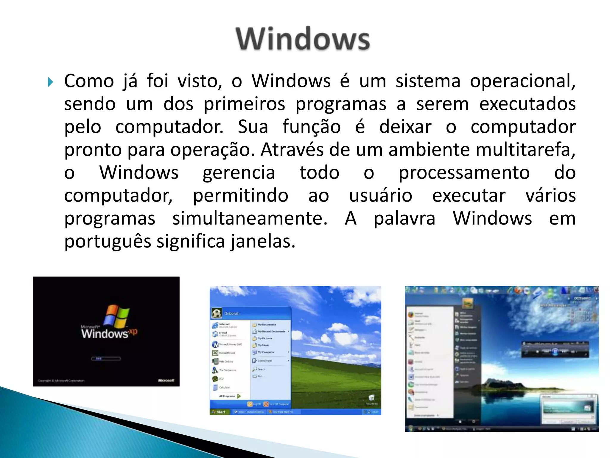    Como já foi visto, o Windows é um sistema operacional,
    sendo um dos primeiros programas a serem executados
    pelo computador. Sua função é deixar o computador
    pronto para operação. Através de um ambiente multitarefa,
    o Windows gerencia todo o processamento do
    computador, permitindo ao usuário executar vários
    programas simultaneamente. A palavra Windows em
    português significa janelas.
 