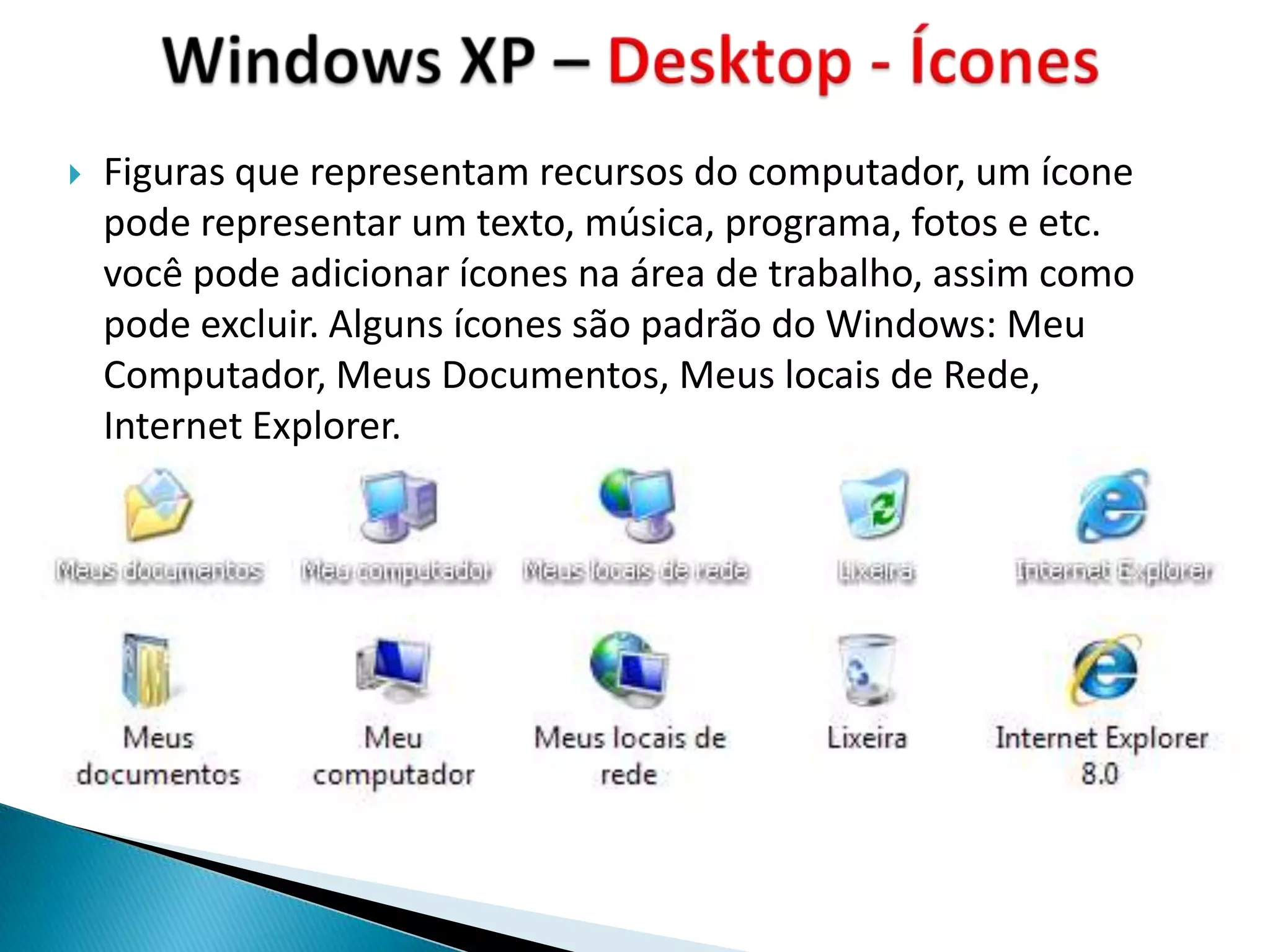    Figuras que representam recursos do computador, um ícone
    pode representar um texto, música, programa, fotos e etc.
    você pode adicionar ícones na área de trabalho, assim como
    pode excluir. Alguns ícones são padrão do Windows: Meu
    Computador, Meus Documentos, Meus locais de Rede,
    Internet Explorer.
 