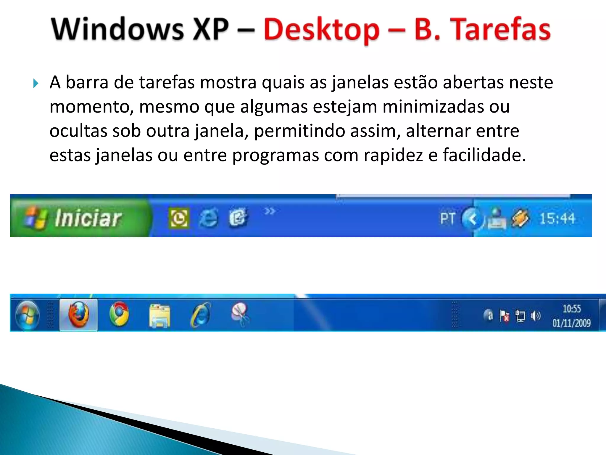    A barra de tarefas mostra quais as janelas estão abertas neste
    momento, mesmo que algumas estejam minimizadas ou
    ocultas sob outra janela, permitindo assim, alternar entre
    estas janelas ou entre programas com rapidez e facilidade.
 