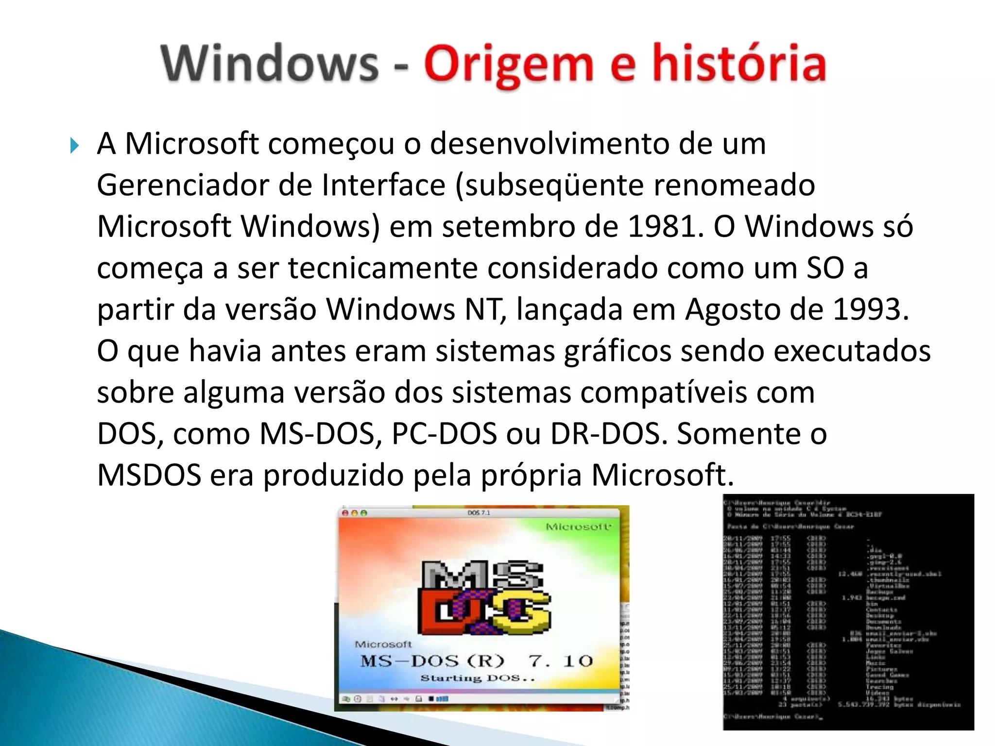    A Microsoft começou o desenvolvimento de um
    Gerenciador de Interface (subseqüente renomeado
    Microsoft Windows) em setembro de 1981. O Windows só
    começa a ser tecnicamente considerado como um SO a
    partir da versão Windows NT, lançada em Agosto de 1993.
    O que havia antes eram sistemas gráficos sendo executados
    sobre alguma versão dos sistemas compatíveis com
    DOS, como MS-DOS, PC-DOS ou DR-DOS. Somente o
    MSDOS era produzido pela própria Microsoft.
 