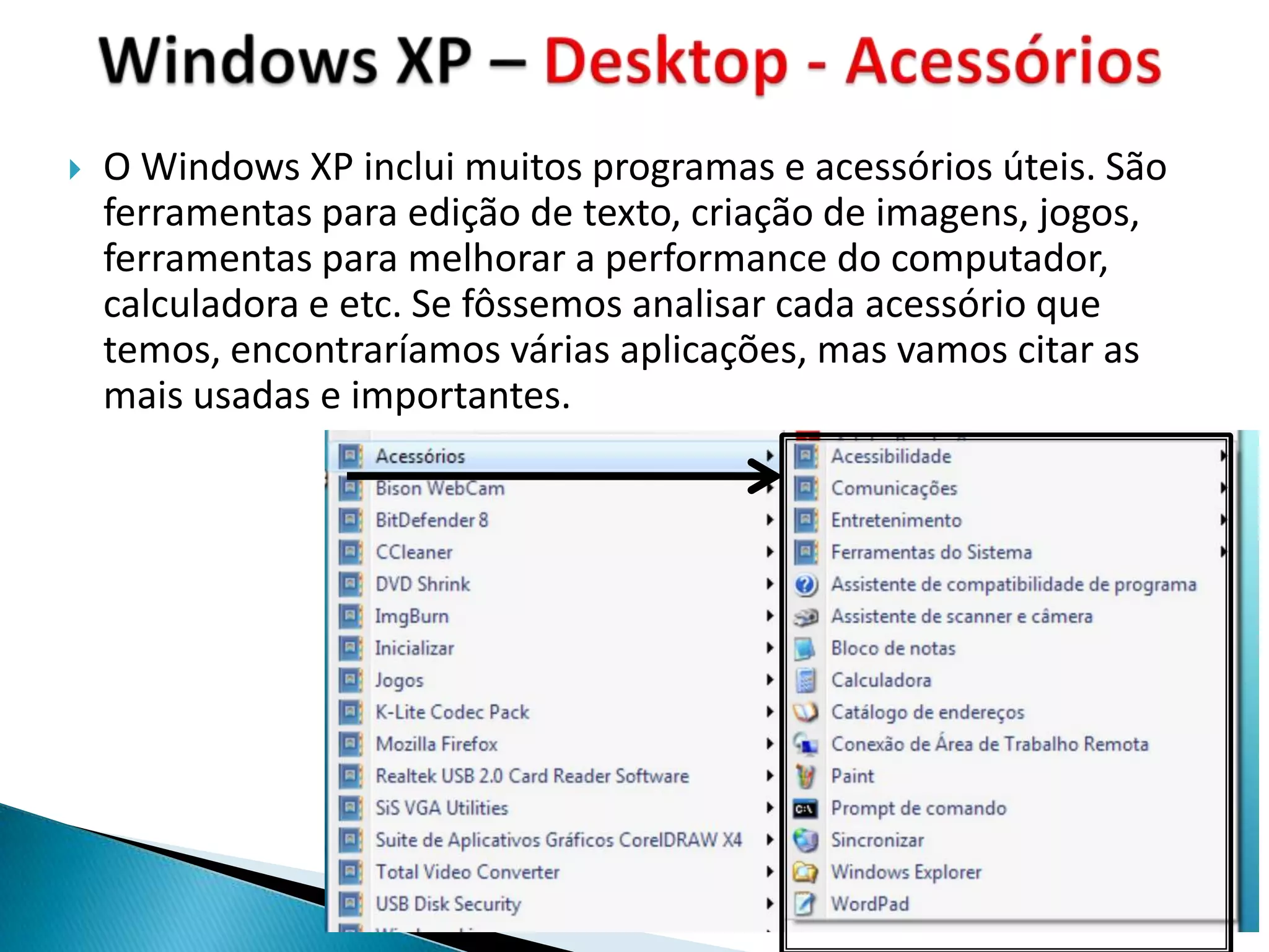    O Windows XP inclui muitos programas e acessórios úteis. São
    ferramentas para edição de texto, criação de imagens, jogos,
    ferramentas para melhorar a performance do computador,
    calculadora e etc. Se fôssemos analisar cada acessório que
    temos, encontraríamos várias aplicações, mas vamos citar as
    mais usadas e importantes.
 