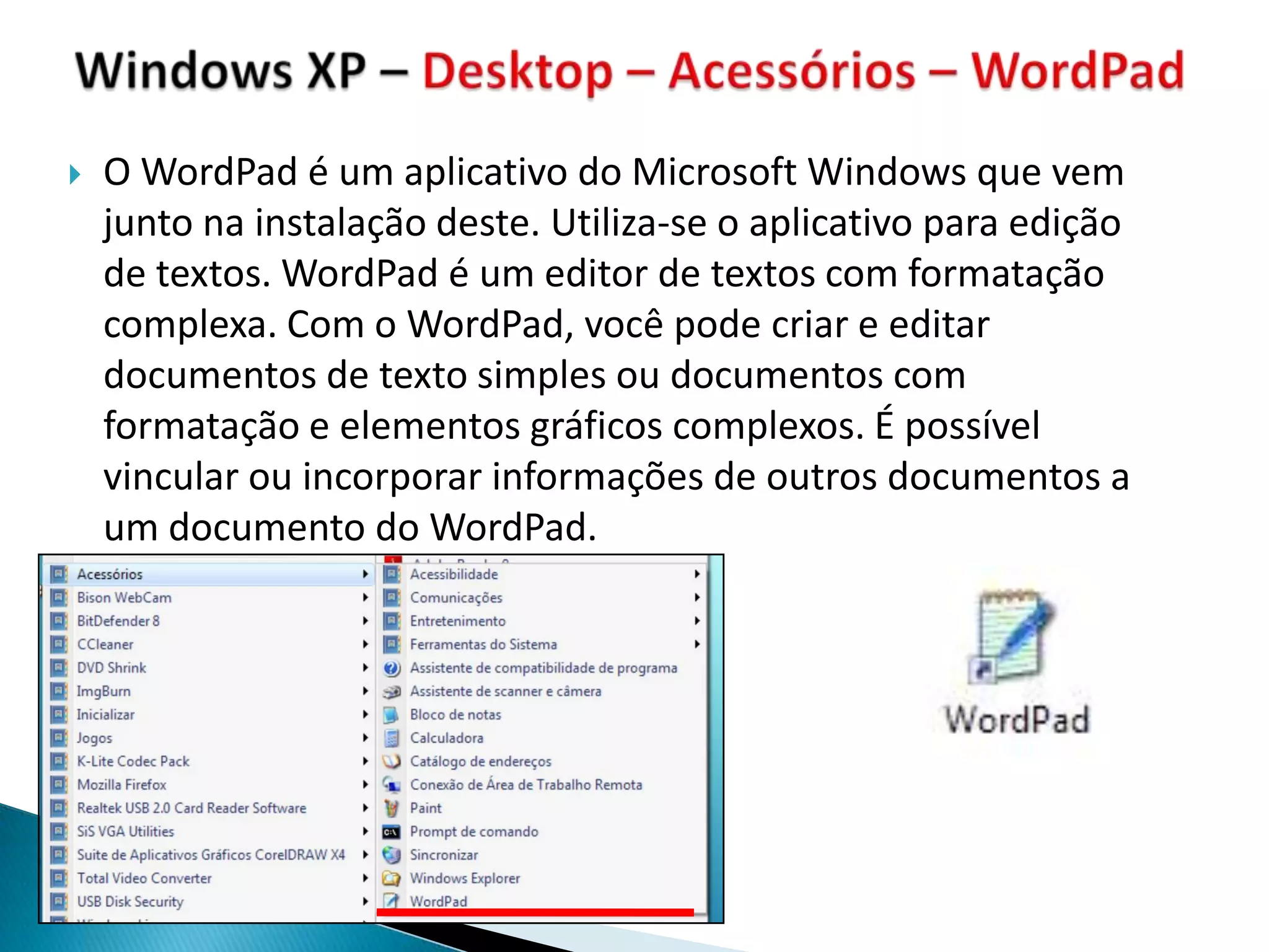    O WordPad é um aplicativo do Microsoft Windows que vem
    junto na instalação deste. Utiliza-se o aplicativo para edição
    de textos. WordPad é um editor de textos com formatação
    complexa. Com o WordPad, você pode criar e editar
    documentos de texto simples ou documentos com
    formatação e elementos gráficos complexos. É possível
    vincular ou incorporar informações de outros documentos a
    um documento do WordPad.
 