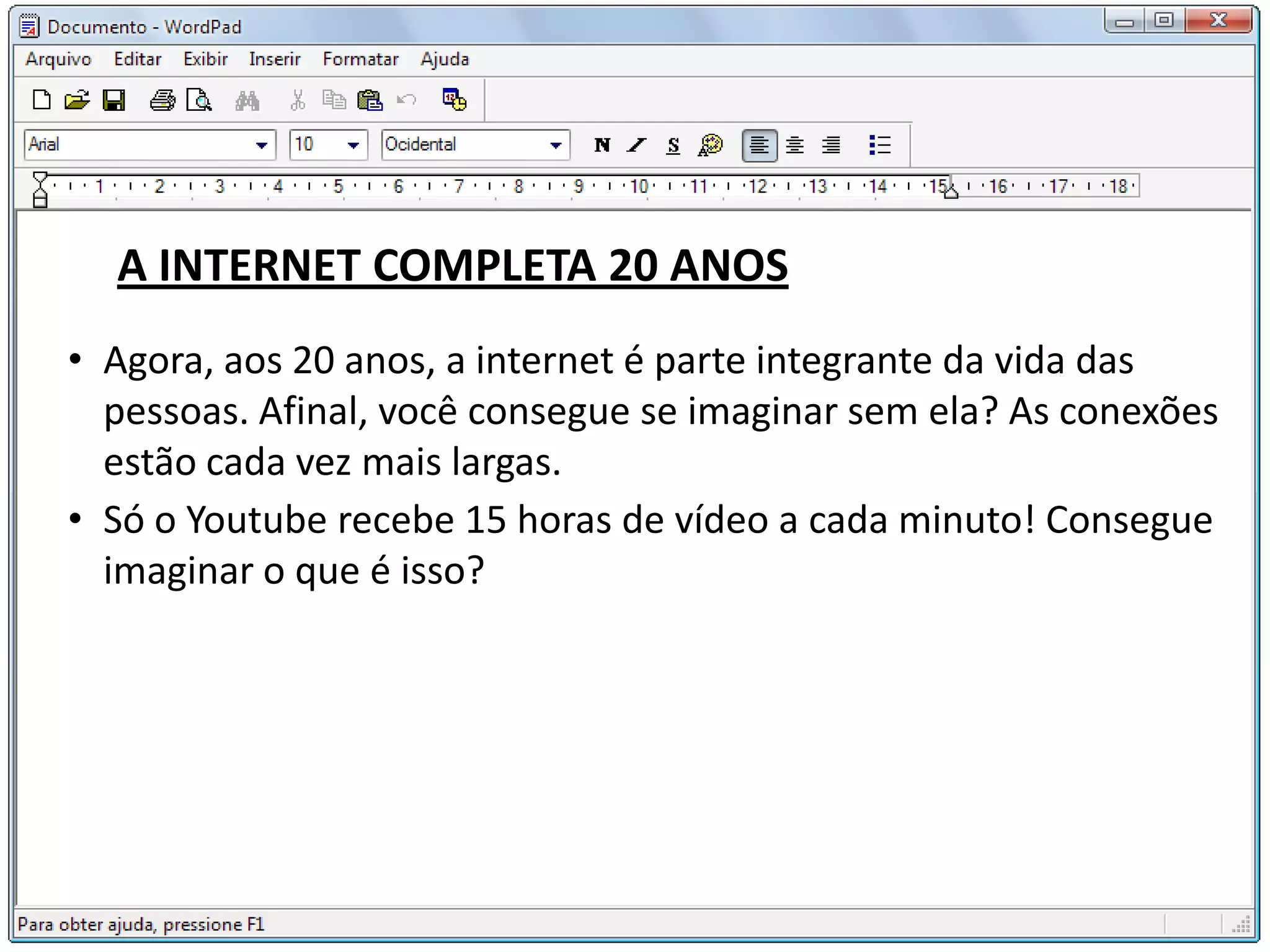 A INTERNET COMPLETA 20 ANOS
• Agora, aos 20 anos, a internet é parte integrante da vida das
  pessoas. Afinal, você consegue se imaginar sem ela? As conexões
  estão cada vez mais largas.
• Só o Youtube recebe 15 horas de vídeo a cada minuto! Consegue
  imaginar o que é isso?
 