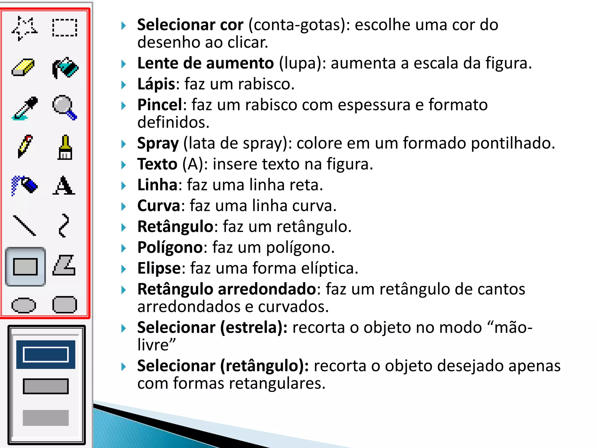    Selecionar cor (conta-gotas): escolhe uma cor do
    desenho ao clicar.
   Lente de aumento (lupa): aumenta a escala da figura.
   Lápis: faz um rabisco.
   Pincel: faz um rabisco com espessura e formato
    definidos.
   Spray (lata de spray): colore em um formado pontilhado.
   Texto (A): insere texto na figura.
   Linha: faz uma linha reta.
   Curva: faz uma linha curva.
   Retângulo: faz um retângulo.
   Polígono: faz um polígono.
   Elipse: faz uma forma elíptica.
   Retângulo arredondado: faz um retângulo de cantos
    arredondados e curvados.
   Selecionar (estrela): recorta o objeto no modo “mão-
    livre”
   Selecionar (retângulo): recorta o objeto desejado apenas
    com formas retangulares.
 