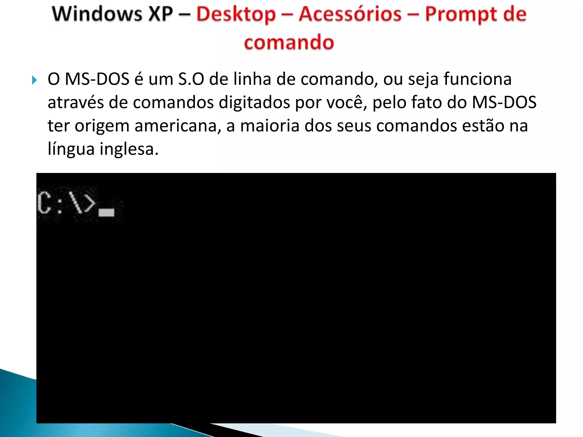    O MS-DOS é um S.O de linha de comando, ou seja funciona
    através de comandos digitados por você, pelo fato do MS-DOS
    ter origem americana, a maioria dos seus comandos estão na
    língua inglesa.
 