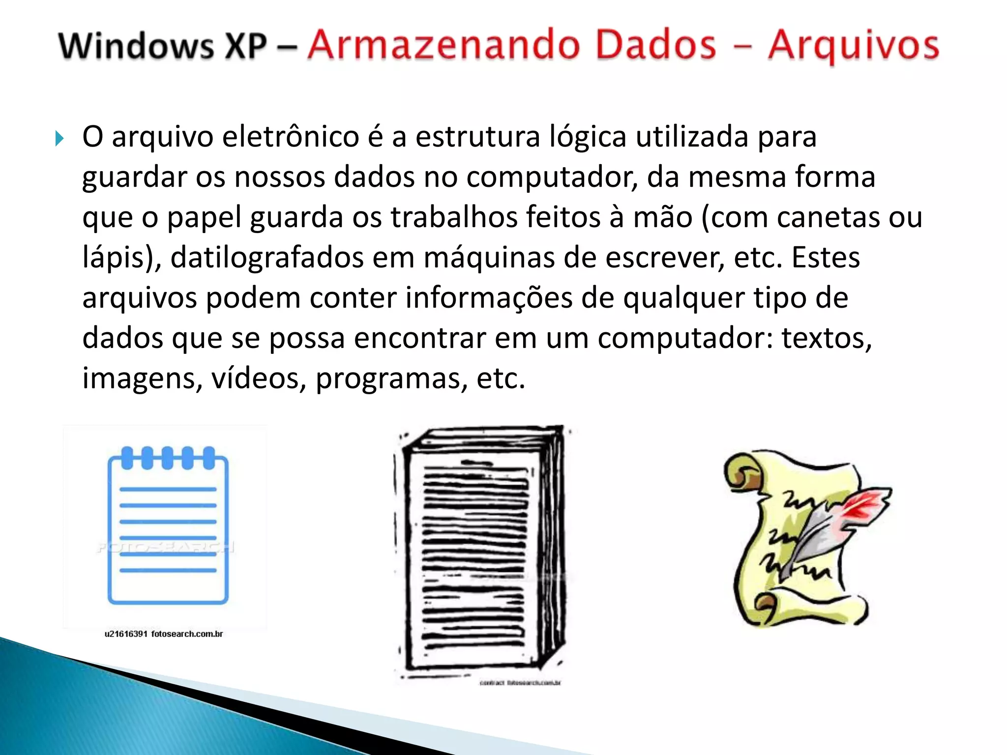    O arquivo eletrônico é a estrutura lógica utilizada para
    guardar os nossos dados no computador, da mesma forma
    que o papel guarda os trabalhos feitos à mão (com canetas ou
    lápis), datilografados em máquinas de escrever, etc. Estes
    arquivos podem conter informações de qualquer tipo de
    dados que se possa encontrar em um computador: textos,
    imagens, vídeos, programas, etc.
 