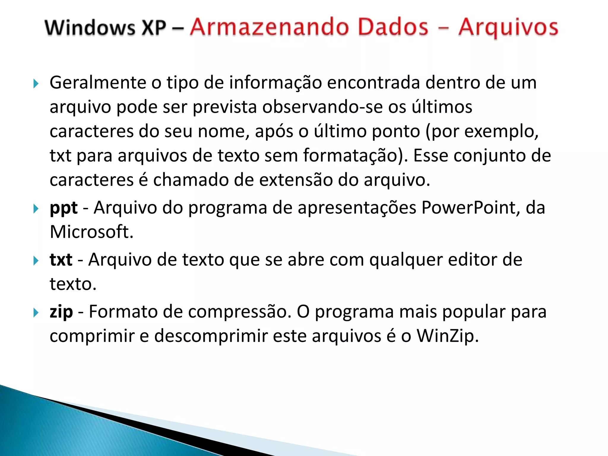    Geralmente o tipo de informação encontrada dentro de um
    arquivo pode ser prevista observando-se os últimos
    caracteres do seu nome, após o último ponto (por exemplo,
    txt para arquivos de texto sem formatação). Esse conjunto de
    caracteres é chamado de extensão do arquivo.
   ppt - Arquivo do programa de apresentações PowerPoint, da
    Microsoft.
   txt - Arquivo de texto que se abre com qualquer editor de
    texto.
   zip - Formato de compressão. O programa mais popular para
    comprimir e descomprimir este arquivos é o WinZip.
 